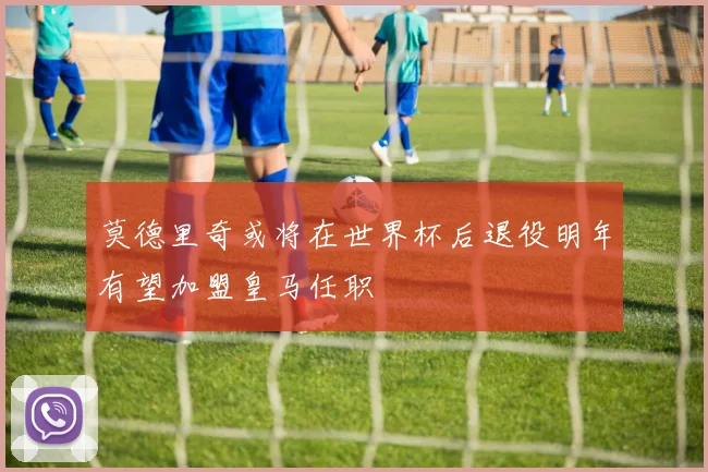 莫德里奇或将在世界杯后退役明年有望加盟皇马任职