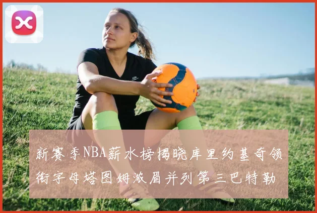 新赛季NBA薪水榜揭晓库里约基奇领衔字母塔图姆浓眉并列第三巴特勒排名第十