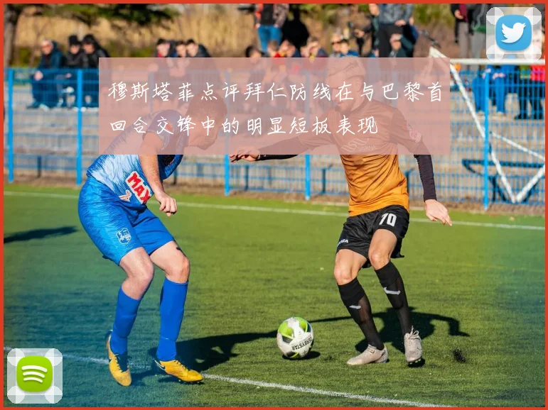 穆斯塔菲点评拜仁防线在与巴黎首回合交锋中的明显短板表现