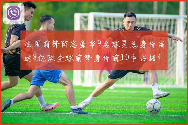法国前锋阵容豪华9名球员总身价高达8亿欧全球前锋身价前10中占据4席