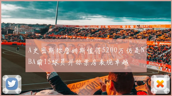 A史密斯称詹姆斯值得5200万仍是NBA前15球员并称票房表现卓越