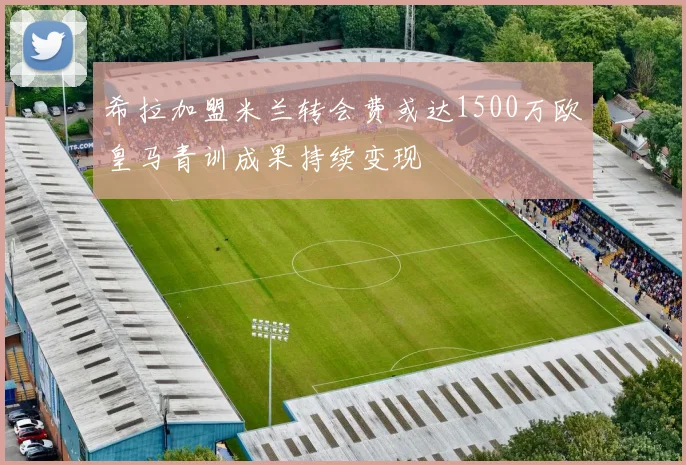 希拉加盟米兰转会费或达1500万欧皇马青训成果持续变现