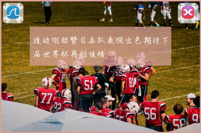 渡边刚称赞日本队表现出色期待下届世界杯再创佳绩