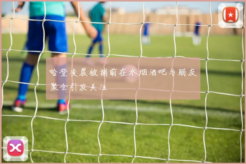 哈登凌晨被捕前在水烟酒吧与朋友聚会引发关注