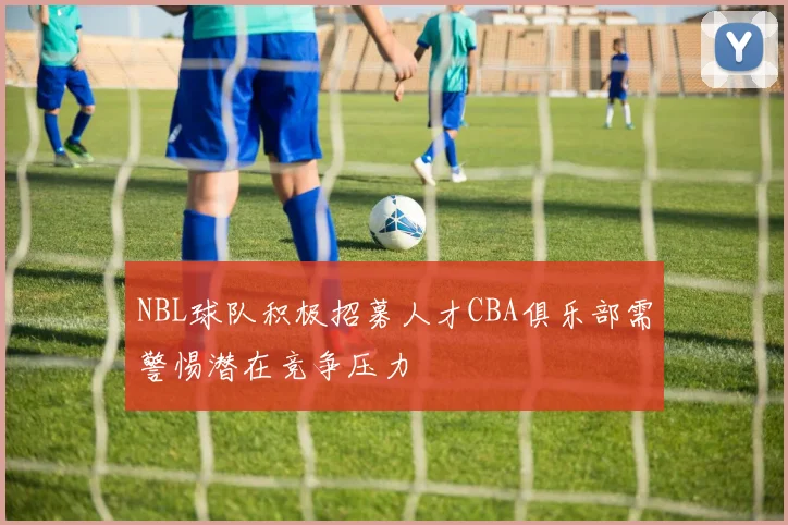 NBL球队积极招募人才CBA俱乐部需警惕潜在竞争压力