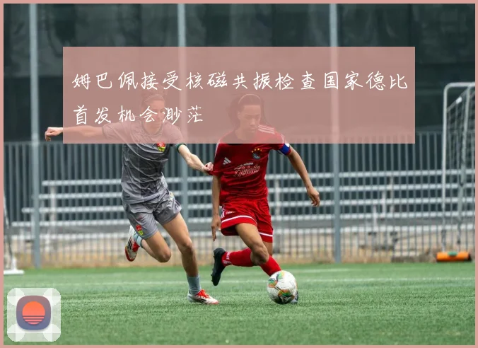 姆巴佩接受核磁共振检查国家德比首发机会渺茫