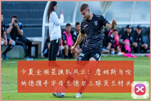 今夏全明星换队风云：詹姆斯与伦纳德携手字母兰德尔三球莫兰特共创辉煌
