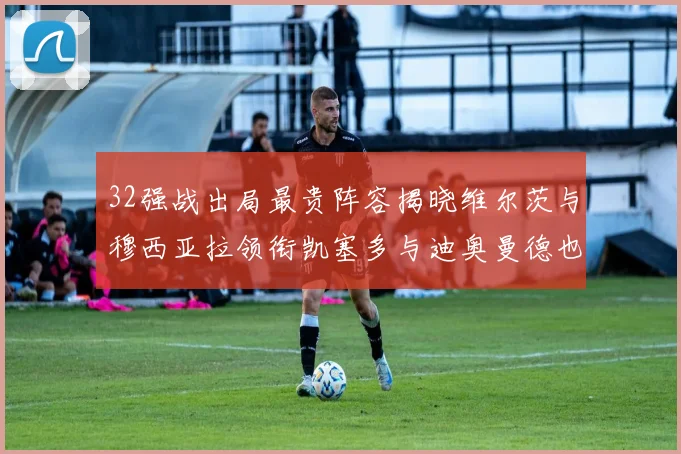 32强战出局最贵阵容揭晓维尔茨与穆西亚拉领衔凯塞多与迪奥曼德也在其中