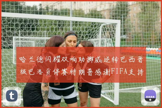 哈兰德闪耀双响助挪威逆转巴西晋级巴洛贡停赛特朗普感谢FIFA支持