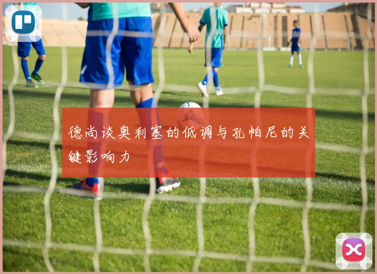 德尚谈奥利塞的低调与孔帕尼的关键影响力