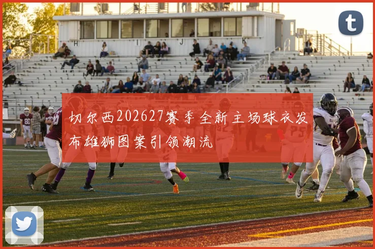 切尔西202627赛季全新主场球衣发布雄狮图案引领潮流