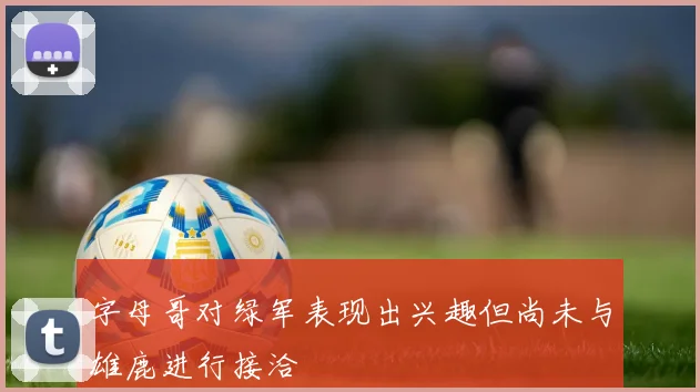 字母哥对绿军表现出兴趣但尚未与雄鹿进行接洽