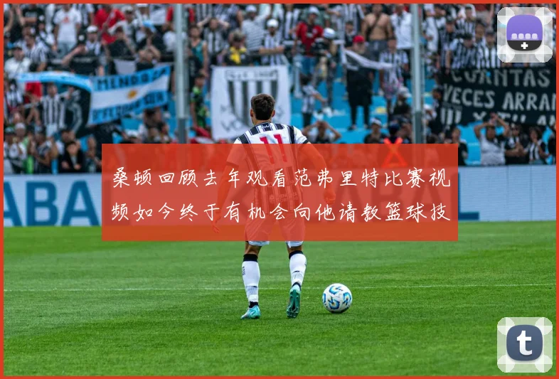 桑顿回顾去年观看范弗里特比赛视频如今终于有机会向他请教篮球技巧