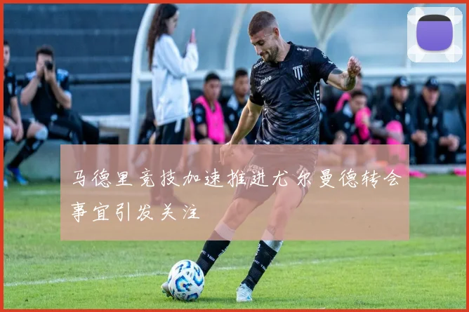 马德里竞技加速推进尤尔曼德转会事宜引发关注