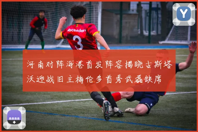 河南对阵海港首发阵容揭晓古斯塔沃迎战旧主梅伦多首秀武磊缺席